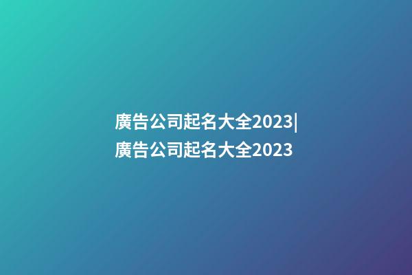 廣告公司起名大全2023|廣告公司起名大全2023-第1張-公司起名-玄機派